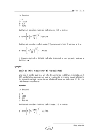 Cálculo financiero
P R O E S A D
119
Los datos son:
D = ?
S = $2.000
d = 15%
n = 1 año
Sustituyendo los valores numéricos en la ecuación (22), se obtiene:
D = − +














=
−
2 000 1 1
0 15
12
276 98
360
30
.
,
$ ,
Sustituyendo los valores en la ecuación (23) para calcular el valor descontado se tiene:
P = +














=
−
2 000 1
0 15
12
1 723 02
360
30
.
,
$ . ,
El descuento asciende a $276,98 y el valor descontado o valor presente, asciende a
$1.723,02. 
Ejemplo 2
	
Cálculo del interés de descuento y del valor descontado
Una letra de cambio que tiene un valor de nominal de $5.000 fue descontada por el
BCP, cuando faltaba cuatro meses para su vencimiento. Se requiere conocer el importe
del descuento racional compuesto que efectúo el banco que aplicó una TES de 18%
capitalizable mensualmente.
Solución:
Los datos son:
D = ?
S = 5.000
d = 18%
n = 4 meses
Sustituyendo los valores numéricos en la ecuación (22), se obtiene:
D = − +














=
−
5 000 1 1
0 18
6
557 56
120
30
.
,
$ ,
 