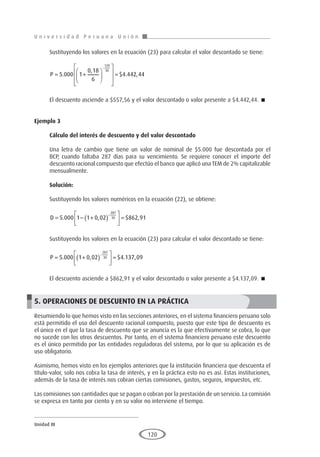 U n i v e r s i d a d P e r u a n a U n i ó n
Unidad III
120
Sustituyendo los valores en la ecuación (23) para calcular el valor descontado se tiene:
P = +














=
−
5 000 1
0 18
6
4 442 44
120
30
.
,
$ . ,
El descuento asciende a $557,56 y el valor descontado o valor presente a $4.442,44. 
Ejemplo 3
	
Cálculo del interés de descuento y del valor descontado
Una letra de cambio que tiene un valor de nominal de $5.000 fue descontada por el
BCP, cuando faltaba 287 días para su vencimiento. Se requiere conocer el importe del
descuento racional compuesto que efectúo el banco que aplicó una TEM de 2% capitalizable
mensualmente.
Solución:
Sustituyendo los valores numéricos en la ecuación (22), se obtiene:
D = − +
( )





 =
−
5 000 1 1 0 02 862 91
287
30
. , $ ,
Sustituyendo los valores en la ecuación (23) para calcular el valor descontado se tiene:
P = +
( )





 =
−
5 000 1 0 02 4 137 09
287
30
. , $ . ,
El descuento asciende a $862,91 y el valor descontado o valor presente a $4.137,09. 
5. OPERACIONES DE DESCUENTO EN LA PRÁCTICA
Resumiendo lo que hemos visto en las secciones anteriores, en el sistema financiero peruano solo
está permitido el uso del descuento racional compuesto, puesto que este tipo de descuento es
el único en el que la tasa de descuento que se anuncia es la que efectivamente se cobra, lo que
no sucede con los otros descuentos. Por tanto, en el sistema financiero peruano este descuento
es el único permitido por las entidades reguladoras del sistema, por lo que su aplicación es de
uso obligatorio.
Asimismo, hemos visto en los ejemplos anteriores que la institución financiera que descuenta el
título-valor, solo nos cobra la tasa de interés, y en la práctica esto no es así. Estas instituciones,
además de la tasa de interés nos cobran ciertas comisiones, gastos, seguros, impuestos, etc.
Las comisiones son cantidades que se pagan o cobran por la prestación de un servicio. La comisión
se expresa en tanto por ciento y en su valor no interviene el tiempo.
 