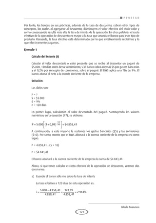 Cálculo financiero
P R O E S A D
121
Por tanto, los bancos en sus prácticas, además de la tasa de descuento, cobran otros tipos de
conceptos, los cuales al agregarse al descuento, disminuyen el valor efectivo del título-valor y
como consecuencia resulta más alta la tasa de interés de la operación. En otras palabras el costo
efectivo de la operación de descuento es mayor a la tasa que anuncia el banco para este tipo de
producto. Recuerde, la tasa efectiva está determinado por lo que efectivamente recibimos y lo
que efectivamente pagamos.
Ejemplo 1	
Cálculo del interés (I)
Calcular el valor descontado o valor presente que se recibe al descontar un pagaré de
$5.000, 120 días antes de su vencimiento, si el banco cobra además $5 por gastos bancarios
y el 0,2% por concepto de comisiones, sobre el pagaré. El BWS aplica una TEA de 9%. El
banco abona el neto a la cuenta corriente de la empresa.
Solución:
Los datos son:
P = ?
S = $5.000
d = 9%
n = 120 días
En primer lugar, calculamos el valor descontado del pagaré. Sustituyendo los valores
numéricos en la ecuación (17), se obtiene:
P = +
( )





 =
−
5 000 1 0 09 4 858 41
120
360
. , $ . ,
A continuación, a este importe le restamos los gastos bancarios ($5) y las comisiones
($10). Por tanto, monto que el BWS abonará a la cuenta corriente de la empresa es como
sigue:
P = 4.858,41 - (5 + 10)
P = $4.843,41
El banco abonará a la cuenta corriente de la empresa la suma de $4.843,41.
Ahora, si queremos calcular el costo efectivo de la operación de descuento, veamos dos
escenarios:
a)	 Cuando el banco sólo me cobra la tasa de interés
	 La tasa efectiva a 120 días de esta operación es:
	
i =
−
= =
5 000 4 858 41
4 858 41
141 59
4 858 41
2 914
. . ,
. ,
,
. ,
. %
 