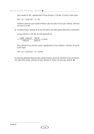 U n i v e r s i d a d P e r u a n a U n i ó n
Unidad III
122
	 Para calcular la TEA, capitalizamos la tasa efectiva a 120 días, el cual es como sigue:
	 TEA = [(1 + 0,02914)3
- 1] = 9%
	 Podemos observar que cuando el banco solo me cobra la tasa que anuncia, entonces
esa tasa es la TEA.
b)	 Cuando el banco además de la tasa de interés me cobra gastos bancarios y comisiones
	 La tasa efectiva a 120 días de esta operación es:
	
i =
−
= =
5 000 4 843 41
4 843 41
156 59
4 843 41
3 233
. . ,
. ,
,
. ,
. %
	 Para calcular la tasa efectiva anual, capitalizamos la tasa efectiva a 120 días, el cual es
como sigue:
	 TEA = [(1 + 0,03233)3
- 1] = 10,01%
Lo contrario, podemos observar que cuando el banco, aparte de cobrarme la tasa de interés,
me cobra otros costos, entonces la tasa efectiva es mayor a la tasa que anuncia. 
 