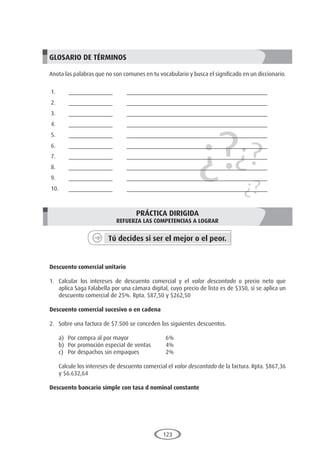 123
¿?¿?
¿?
GLOSARIO DE TÉRMINOS
Anota las palabras que no son comunes en tu vocabulario y busca el significado en un diccionario.
1.	______________	 _____________________________________________
2.	______________	 _____________________________________________
3.	______________	 _____________________________________________
4.	______________	 _____________________________________________
5.	______________	 _____________________________________________
6.	______________	 _____________________________________________
7.	______________	 _____________________________________________
8.	______________	 _____________________________________________
9.	______________	 _____________________________________________
10.	______________	 _____________________________________________
PRÁCTICA DIRIGIDA
REFUERZA LAS COMPETENCIAS A LOGRAR
Tú decides si ser el mejor o el peor.
	
Descuento comercial unitario
1.	 Calcular los intereses de descuento comercial y el valor descontado o precio neto que
aplica Saga Falabella por una cámara digital, cuyo precio de lista es de $350, si se aplica un
descuento comercial de 25%. Rpta. $87,50 y $262,50
Descuento comercial sucesivo o en cadena
2.	 Sobre una factura de $7.500 se conceden los siguientes descuentos.
a)	 Por compra al por mayor		 6%
b)	 Por promoción especial de ventas	 4%
c)	 Por despachos sin empaques		 2%
	 Calcule los intereses de descuento comercial el valor descontado de la factura. Rpta. $867,36
y $6.632,64
Descuento bancario simple con tasa d nominal constante
 