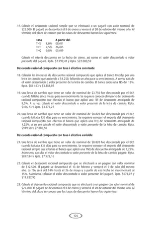 126
17.	Calcule el descuento racional simple que se efectuará a un pagaré con valor nominal de
$25.000. El pagaré se descontará el 8 de enero y vencerá el 20 de octubre del mismo año. Al
término del plazo se conoce que las tasas de descuento fueron las siguientes:
			 Tasa		A partir del
			 TNS	 8,0%	08/01
			 TNT	 4,5%	26/05
			 TNQ	 0,8%	05/09
	 Calcule el interés descuento en la fecha de cierre, así como el valor descontado o valor
presente del pagaré. Rpta. $2.999,41 y Rpta. $22.000,59
Descuento racional compuesto con tasa i efectiva constante
18.	Calcular los intereses de descuento racional compuesto que aplica el Banco Interfip por una
letra de cambio que asciende a $4.250, faltando un año para su vencimiento. A su vez calcule
el valor descontado o valor presente de la letra de cambio. El banco cobra una TES del 12%.
Rpta. $861,93 y $3.388,07
19.	Una letra de cambio que tiene un valor de nominal de $3.750 fue descontada por el BCP,
cuando faltaba cinco meses para su vencimiento. Se requiere conocer el importe del descuento
racional compuesto que efectúo el banco que aplicó una TET de descuento anticipada de
8,5%. A su vez calcule el valor descontado o valor presente de la letra de cambio. Rpta.
$476,73 y Rpta. $3.273,27
20.	Una letra de cambio que tiene un valor de nominal de $8.820 fue descontada por el BCP,
cuando faltaba 136 días para su vencimiento. Se requiere conocer el importe del descuento
racional compuesto que efectúo el banco que aplicó una TEQ de descuento anticipada de
1,25%. A su vez calcule el valor descontado o valor presente de la letra de cambio. Rpta.
$939,50 y $7.880,50
Descuento racional compuesto con tasa i efectiva variable
21.	Una letra de cambio que tiene un valor de nominal de $8.820 fue descontada por el BCP,
cuando faltaba 136 días para su vencimiento. Se requiere conocer el importe del descuento
racional simple que efectúo el banco que aplicó una TNQ de descuento anticipada de 1,25%.
Asimismo, calcular el valor descontado o valor presente de la letra de cambio pagaré. Rpta.
$897,84 y Rpta. $7.922,16
22.	Calcule el descuento racional compuesto que se efectuará a un pagaré con valor nominal
de $12.500. El pagaré se descontará el 13 de febrero y vencerá el 9 de julio del mismo
año. La TEA será del 14% hasta el 26 de mayo y a partir de esa fecha se incrementará al
15%. Asimismo, calcular el valor descontado o valor presente del pagaré. Rpta. $672,07 y
$11.827,93
23.	Calcule el descuento racional compuesto que se efectuará a un pagaré con valor nominal de
$25.000. El pagaré se descontará el 8 de enero y vencerá el 20 de octubre del mismo año. Al
término del plazo se conoce que las tasas de descuento fueron las siguientes:
 