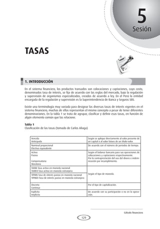 Cálculo financiero
P R O E S A D
129
5
Sesión
Tasas
1. INTRODUCCIÓN
En el sistema financiero, los productos transados son colocaciones y captaciones, cuyo costo,
denominados tasa de interés, se fija de acuerdo con las reglas del mercado, bajo la regulación
y supervisión de organismos especializados, creados de acuerdo a ley. En el Perú la entidad
encargada de la regulación y supervisión es la Superintendencia de Banca y Seguros SBS.
Existe una terminología muy variada para designar las diversas tasas de interés vigentes en el
sistema financiero, muchas de ellas representan el mismo concepto a pesar de tener diferentes
denominaciones. En la tabla 1 se trata de agrupar, clasificar y definir esas tasas, en función de
algún elemento común que las relacione.
Tabla 1
Clasificación de las tasas (tomado de Carlos Aliaga)
Vencida
Anticipada
Según se aplique directamente al valor presente de
un capital o al valor futuro de un título-valor.
Nominal proporcional
Efectiva equivalente
De acuerdo con el número de periodos de tiempo.
Activa
Pasiva
Compensatoria
Moratoria
Según el balance bancario para sus operaciones de
colocaciones y captaciones respectivamente.
Por la contraprestación del uso del dinero e indem-
nización por incumplimiento.
TANM Tasa activa en moneda nacional
TAMEX Tasa activa en moneda extranjera
Según el tipo de moneda.
TIPMN Tasa de interés pasiva en moneda nacional
TIPMEX Tasa de interés pasiva en moneda extranjera
Discreta
Continua
Por el tipo de capitalización.
Explícita
Implícita
De acuerdo con su participación o no en la opera-
ción.
 