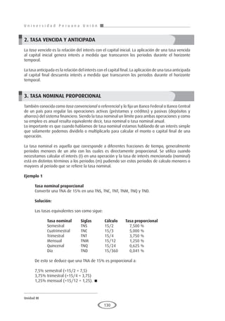 U n i v e r s i d a d P e r u a n a U n i ó n
Unidad III
130
2. TASA VENCIDA Y ANTICIPADA
La tasa vencida es la relación del interés con el capital inicial. La aplicación de una tasa vencida
al capital inicial genera interés a medida que transcurren los periodos durante el horizonte
temporal.
La tasa anticipada es la relación del interés con el capital final. La aplicación de una tasa anticipada
al capital final descuenta interés a medida que transcurren los periodos durante el horizonte
temporal.
3. TASA NOMINAL PROPORCIONAL
También conocida como tasa convencional o referencial y lo fija un Banco Federal o Banco Central
de un país para regular las operaciones activas (préstamos y créditos) y pasivas (depósitos y
ahorros) del sistema financiero. Siendo la tasa nominal un límite para ambas operaciones y como
su empleo es anual resulta equivalente decir, tasa nominal o tasa nominal anual.
Lo importante es que cuando hablamos de tasa nominal estamos hablando de un interés simple
que solamente podemos dividirlo o multiplicarlo para calcular el monto o capital final de una
operación.
La tasa nominal es aquella que corresponde a diferentes fracciones de tiempo, generalmente
periodos menores de un año con los cuales es directamente proporcional. Se utiliza cuando
necesitamos calcular el interés (I) en una operación y la tasa de interés mencionada (nominal)
está en distintos términos a los periodos (m) pudiendo ser estos periodos de calculo menores o
mayores al periodo que se refiere la tasa nominal.
Ejemplo 1
	
Tasa nominal proporcional
Convertir una TNA de 15% en una TNS, TNC, TNT, TNM, TNQ y TND.
Solución:
Las tasas equivalentes son como sigue:
	 Tasa nominal	Siglas	Cálculo Tasa proporcional
	 Semestral	 TNS	 15/2	7,500 %
	 Cuatrimestral	 TNC	 15/3	 5,000 %
	 Trimestral	 TNT	 15/4	 3,750 %
	 Mensual	 TNM	 15/12	 1,250 %
	 Quincenal	 TNQ	 15/24	 0,625 %
	 Día	 TND	 15/360	 0,041 %
De esto se deduce que una TNA de 15% es proporcional a:
7,5% semestral (=15/2 = 7,5)
3,75% trimestral (=15/4 = 3,75)
1,25% mensual (=15/12 = 1,25). 
 