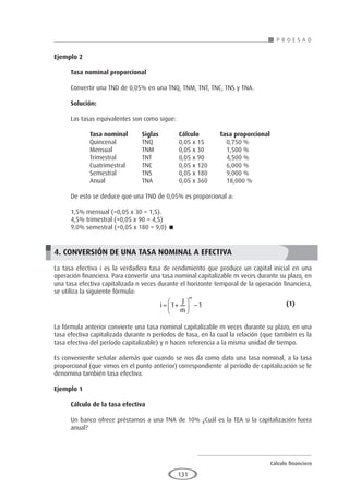 Cálculo financiero
P R O E S A D
131
Ejemplo 2	
Tasa nominal proporcional
Convertir una TND de 0,05% en una TNQ, TNM, TNT, TNC, TNS y TNA.
Solución:
Las tasas equivalentes son como sigue:
	Tasa nominal	Siglas	Cálculo Tasa proporcional
	 Quincenal	 TNQ	 0,05 x 15	 0,750 %
	 Mensual	 TNM	 0,05 x 30	 1,500 %
	 Trimestral	 TNT	 0,05 x 90	 4,500 %
	 Cuatrimestral	 TNC	 0,05 x 120	 6,000 %
	 Semestral	 TNS	 0,05 x 180	 9,000 %
	 Anual	 TNA	 0,05 x 360	 18,000 %
De esto se deduce que una TND de 0,05% es proporcional a:
1,5% mensual (=0,05 x 30 = 1,5).
4,5% trimestral (=0,05 x 90 = 4,5)
9,0% semestral (=0,05 x 180 = 9,0) 
4. CONVERSIÓN DE UNA TASA NOMINAL A EFECTIVA
La tasa efectiva i es la verdadera tasa de rendimiento que produce un capital inicial en una
operación financiera. Para convertir una tasa nominal capitalizable m veces durante su plazo, en
una tasa efectiva capitalizada n veces durante el horizonte temporal de la operación financiera,
se utiliza la siguiente fórmula:
					i
J
m
m
= +





 −
1 1 				(1)
La fórmula anterior convierte una tasa nominal capitalizable m veces durante su plazo, en una
tasa efectiva capitalizada durante n períodos de tasa, en la cual la relación (que también es la
tasa efectiva del período capitalizable) y n hacen referencia a la misma unidad de tiempo.
Es conveniente señalar además que cuando se nos da como dato una tasa nominal, a la tasa
proporcional (que vimos en el punto anterior) correspondiente al período de capitalización se le
denomina también tasa efectiva.
Ejemplo 1
	
Cálculo de la tasa efectiva
Un banco ofrece préstamos a una TNA de 10% ¿Cuál es la TEA si la capitalización fuera
anual?
 