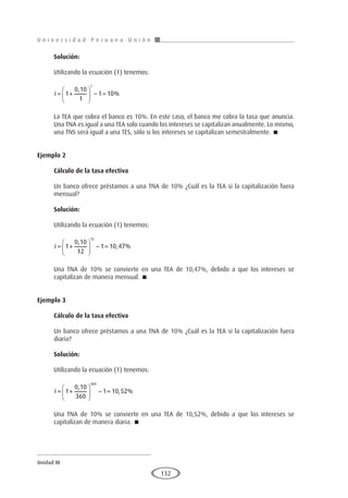 U n i v e r s i d a d P e r u a n a U n i ó n
Unidad III
132
Solución:
Utilizando la ecuación (1) tenemos:
i = +





 − =
1
0 10
1
1 10
1
,
%
La TEA que cobra el banco es 10%. En este caso, el banco me cobra la tasa que anuncia.
Una TNA es igual a una TEA solo cuando los intereses se capitalizan anualmente. Lo mismo,
una TNS será igual a una TES, sólo si los intereses se capitalizan semestralmente. 
Ejemplo 2
	
Cálculo de la tasa efectiva
Un banco ofrece préstamos a una TNA de 10% ¿Cuál es la TEA si la capitalización fuera
mensual?
Solución:
Utilizando la ecuación (1) tenemos:
i = +





 − =
1
0 10
12
1 10 47
12
,
, %
Una TNA de 10% se convierte en una TEA de 10,47%, debido a que los intereses se
capitalizan de manera mensual. 
Ejemplo 3
	
Cálculo de la tasa efectiva
Un banco ofrece préstamos a una TNA de 10% ¿Cuál es la TEA si la capitalización fuera
diaria?
Solución:
Utilizando la ecuación (1) tenemos:
i = +





 − =
1
0 10
360
1 10 52
360
,
, %
Una TNA de 10% se convierte en una TEA de 10,52%, debido a que los intereses se
capitalizan de manera diaria. 
 