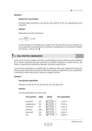 Cálculo financiero
P R O E S A D
133
Ejemplo 4
	
Cálculo de la tasa efectiva
Un banco ofrece préstamos a una TNA de 18% ¿Cuál es la TES si la capitalización fuera
semestral?
Solución:
Utilizando la ecuación (1) tenemos:
i = +





 − =
1
0 18
2
1 9
1
,
%
En este ejemplo, se comprueba que cuando se nos da como dato una tasa nominal, a la
tasa proporcional correspondiente al período de capitalización se le denomina también
tasa efectiva. La TES es 9%. 
5. TASA EFECTIVA EQUIVALENTE
Como se ha visto en los capítulos anteriores cuando hablamos de tasa efectiva estamos hablando
de un interés compuesto que para convertirla en distintas unidades de tiempo tenemos que
utilizar las operaciones matemáticas llamadas: radicación y potenciación.
La tasa efectiva equivalente, es aquella, que en condiciones diferentes, producen la misma tasa
efectiva anual. Mejor dicho dos tasas con diferentes periodos de capitalización, son equivalentes,
si producen el mismo valor actual o futuro, en cualquier periodo.
Ejemplo 1	
Tasa efectiva equivalente
Convertir una TEA de 15% en una TES, TEC, TET, TEM, TEQ y TED.
Solución:
Las tasas equivalentes son como sigue:
	 Tasa nominal	Siglas	 Cálculo Tasa equivalente
		
	 Semestral	TES	 1 0 15 1
2 +
( ) −
, 	7,238 %
	 Cuatrimestral	TEC	 1 0 15 1
3 +
( ) −
, 	 4,768 %
	 Trimestral	TET	 1 0 15 1
4 +
( ) −
, 	 3,555 %
	Mensual	TEM	
1 0 15 1
12 +
( ) −
, 	 1,171 %
	 Quincenal	TEQ	 1 0 15 1
24 +
( ) −
, 	 0,584 %
	Día	 TED	1 0 15 1
360 +
( ) −
, 	 0,038 %
 