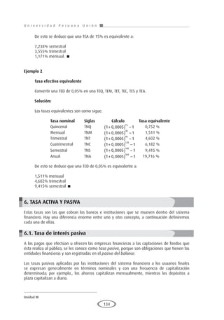 U n i v e r s i d a d P e r u a n a U n i ó n
Unidad III
134
De esto se deduce que una TEA de 15% es equivalente a:
7,238% semestral
3,555% trimestral
1,171% mensual. 
Ejemplo 2
	
Tasa efectiva equivalente
Convertir una TED de 0,05% en una TEQ, TEM, TET, TEC, TES y TEA.
Solución:
Las tasas equivalentes son como sigue:
	 Tasa nominal	Siglas	 Cálculo Tasa equivalente
	Quincenal	 TNQ	
1 0 0005 1
15
+
( ) −
, 	 0,752 %
	Mensual	 TNM	
1 0 0005 1
30
+
( ) −
, 	 1,511 %
	Trimestral	 TNT	1 0 0005 1
90
+
( ) −
, 	 4,602 %
	 Cuatrimestral	TNC	 1 0 0005 1
120
+
( ) −
, 	 6,182 %
	Semestral	 TNS	1 0 0005 1
180
+
( ) −
, 	 9,415 %
	Anual	 TNA	
1 0 0005 1
360
+
( ) −
, 19,716 %
De esto se deduce que una TED de 0,05% es equivalente a:
1,511% mensual
4,602% trimestral
9,415% semestral 
6. TASA ACTIVA Y PASIVA
Estas tasas son las que cobran los bancos e instituciones que se mueven dentro del sistema
financiero. Hay una diferencia enorme entre uno y otro concepto, a continuación definiremos
cada una de ellas.
6.1. Tasa de interés pasiva
A los pagos que efectúan u ofrecen las empresas financieras a las captaciones de fondos que
ésta realiza al público, se les conoce como tasa pasiva, porque son obligaciones que tienen las
entidades financieras y son registradas en el pasivo del balance.
Las tasas pasivas aplicadas por las instituciones del sistema financiero a los usuarios finales
se expresan generalmente en términos nominales y con una frecuencia de capitalización
determinada; por ejemplo., los ahorros capitalizan mensualmente, mientras los depósitos a
plazo capitalizan a diario.
 