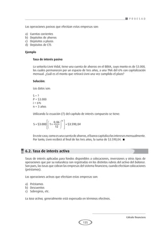 Cálculo financiero
P R O E S A D
135
Las operaciones pasivas que efectúan estas empresas son:
a)	 Cuentas corrientes
b)	 Depósitos de ahorros
c)	 Depósitos a plazos
d)	 Depósitos de CTS
Ejemplo
	
Tasa de interés pasiva
La señorita Livni Vidal, tiene una cuenta de ahorros en el BBVA, cuyo monto es de $3.000,
los cuales permanecen por un espacio de tres años, a una TNA del 6% con capitalización
mensual. ¿Cuál es el monto que retirará Livni una vez cumplido el plazo?
Solución:
Los datos son:
S = ?
P = $3.000
i = 6%
n = 3 años
Utilizando la ecuación (7) del capítulo de interés compuesto se tiene:
S = +














=
$ .
,
$ . ,
3 000 1
0 06
12
3 590 04
36
Enestecaso,comoesunacuentadeahorros,elbancocapitalizalosinteresesmensualmente.
Por tanto, Livni recibirá al final de los tres años, la suma de $3.590,04. 
6.2. Tasa de interés activa
Tasas de interés aplicadas para fondos disponibles a colocaciones, inversiones y otros tipos de
operaciones que por su naturaleza son registradas en los distintos rubros del activo del balance.
Son pues, las tasas que cobran las empresas del sistema financiero, cuando efectúan colocaciones
(préstamos).
Las operaciones activas que efectúan estas empresas son:
a)	Préstamos
b)	Descuentos
c)	 Sobregiros, etc.
La tasa activa, generalmente está expresada en términos efectivos.
 