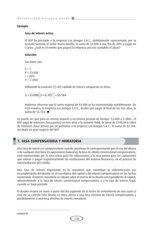 U n i v e r s i d a d P e r u a n a U n i ó n
Unidad III
136
Ejemplo	
Tasa de interés activa
El BCP ha prestado a la empresa Los Amigos S.A.C., debidamente representada por su
Gerente General, el señor Marco Bonilla, la suma de $3.000 a una TEA de 20% a pagar en
3 años. ¿Cuál es el monto que pagará la empresa una vez cumplido el plazo?
Solución:
Los datos son:
S = ?
P = $3.000
i = 20%
n = 3 años
Utilizando la ecuación (7) del capítulo de interés compuesto se tiene:
S = +
( )




=
$ . , $ .
3 000 1 0 20 5 184
3
Podemos observar que la suma original de $3.000 se ha incrementado notablemente. De
esta manera, la empresa Los Amigos S.A.C., tendrá que pagar al final de los tres años, la
suma de $5.184. 
Se puede ver que para un mismo importe y un mismo periodo de tiempo –$3.000 y 3 años–, el
BCP pagó de intereses (tasa pasiva) en tres años a la señorita Vidal, la suma de $590,04 y cobró
de intereses (tasa activa) por un préstamo a la empresa Los Amigos S.A.C., la suma de $2.184.
Sin duda un gran negocio del BCP.
7. TASA COMPENSATORIA Y MORATORIA
Una tasa de interés es compensatoria cuando constituye la contraprestación por el uso del dinero
o de cualquier otro bien. En operaciones bancarias, la tasa de interés convencional compensatoria,
está representada por la tasa activa para las colocaciones y la tasa pasiva para las captaciones
que cobran o pagan respectivamente las instituciones del sistema financiero, en el proceso de
intermediación del crédito.
Una tasa de interés importante es la moratoria que constituye la indemnización por
incumplimiento del deudor en el reembolso del capital y del interés compensatorio en las fechas
convenidas. El interés moratorio se calcula sobre el monto de la deuda correspondiente al capital,
adicionalmente a la tasa de interés convencional compensatoria o a la tasa de interés legal,
cuando se haya pactado.
El deudor incurre en mora a partir del día siguiente de la fecha de vencimiento de una cuota si
ésta no se cancela. Una deuda en mora afecta a una tasa efectiva de interés compensatorio y
paralelamente a una tasa efectiva de interés moratorio.
 