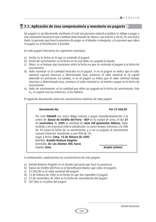 Cálculo financiero
P R O E S A D
137
7.1. Aplicación de tasa compensatoria y moratoria en pagarés
Un pagaré es un documento mediante el cual una persona natural o jurídica se obliga a pagar a
una institución financiera una cantidad determinada de dinero, con interés o sin él, en una fecha
dada. La persona que hace la promesa de pagar es el deudor u otorgante, y la persona que cobra
el pagaré es el beneficiario o tenedor.
En todo pagaré interviene los siguientes conceptos:
a)	 Fecha: es la fecha en la que se extiende el pagaré.
b)	 Fecha de vencimiento: es la fecha en la cual debe ser pagada la deuda.
c)	 Plazo: es el tiempo que transcurre entre la fecha en que se extiende el pagaré y la fecha de
vencimiento.
d)	 Valor nominal: es la cantidad marcada en el pagaré. Si en el pagaré se indica que el valor
nominal causará intereses a determinada tasa, entonces el valor nominal es el capital
obtenido en préstamo; en cambio, si en el pagaré se indica que el valor nominal incluye
intereses a determinada tasa, entonces el valor nominal es el monto a pagar en la fecha de
vencimiento.
e)	 Valor de vencimiento: es la cantidad que debe ser pagada en la fecha de vencimiento. Esto
es, el capital más los intereses, si los hubiera.
El siguiente documento reúne las características mínimas de todo pagaré.
	 	 	 	
Documento No.						 Por $7.500,00 	
			
Por este PAGARÉ me (nos) obligo (amos) a pagar incondicionalmente a la
orden de: Banco de Crédito del Perú – BCP en la ciudad de Lima, el día 27
de noviembre de 2005 la cantidad de siete mil quinientos dólares. Valor
recibido a mi (nuestra) entera satisfacción. La suma incluye intereses a la TEM
de 4% hasta la fecha de su vencimiento, y si no es pagada al vencimiento
causará intereses moratorios a una TEM de 2%.	
Lugar y fecha: Lima, 13 de febrero de 2005			
Nombre: Kamila Romero Angeles			
Domicilio: Av. Los Alamos 480, Surco	 _________________ 	
Ciudad: Lima						 Acepto (amos)	
	 	 	 	
A continuación, explicaremos las características de este pagaré:
a)	 Kamila Romero Angeles es el deudor (persona que hace la promesa).
b)	 Banco de Crédito del Perú es el beneficiario (Banco que cobra el pagaré).
c)	 $7.500,00 es el valor nominal del pagaré.
d)	 13 de febrero de 2005 es la fecha en que fue expedido el pagaré.
e)	 27 de noviembre de 2005 es la fecha de vencimiento del pagaré.
f)	 287 días es el plazo del pagaré.
 