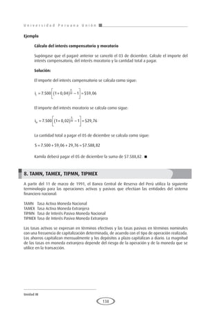U n i v e r s i d a d P e r u a n a U n i ó n
Unidad III
138
Ejemplo	
Cálculo del interés compensatorio y moratorio
Supóngase que el pagaré anterior se canceló el 03 de diciembre. Calcule el importe del
interés compensatorio, del interés moratorio y la cantidad total a pagar.
Solución:
El importe del interés compensatorio se calcula como sigue:
ic = +
( ) −





 =
7 500 1 0 04 1 59 06
6
30
. , $ ,
El importe del interés moratorio se calcula como sigue:
im = +
( ) −





 =
7 500 1 0 02 1 29 76
6
30
. , $ ,
La cantidad total a pagar el 05 de diciembre se calcula como sigue:
S = + + =
7 500 59 06 29 76 7 588 82
. , , $ . ,
Kamila deberá pagar el 05 de diciembre la suma de $7.588,82. 
8. TAMN, TAMEX, TIPMN, TIPMEX
A partir del 11 de marzo de 1991, el Banco Central de Reserva del Perú utiliza la siguiente
terminología para las operaciones activas y pasivas que efectúan las entidades del sistema
financiero nacional:
TAMN	 Tasa Activa Moneda Nacional
TAMEX	 Tasa Activa Moneda Extranjera
TIPMN	 Tasa de Interés Pasiva Moneda Nacional
TIPMEX	Tasa de Interés Pasiva Moneda Extranjera
Las tasas activas se expresan en términos efectivos y las tasas pasivas en términos nominales
con una frecuencia de capitalización determinada, de acuerdo con el tipo de operación realizada.
Los ahorros capitalizan mensualmente y los depósitos a plazo capitalizan a diario. La magnitud
de las tasas en moneda extranjera depende del riesgo de la operación y de la moneda que se
utilice en la transacción.
 