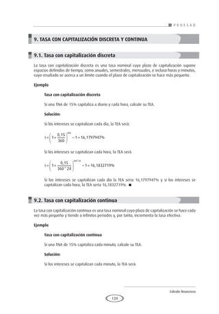 Cálculo financiero
P R O E S A D
139
9. TASA CON CAPITALIZACIÓN DISCRETA Y CONTINUA
9.1. Tasa con capitalización discreta
La tasa con capitalización discreta es una tasa nominal cuyo plazo de capitalización supone
espacios definidos de tiempo, como anuales, semestrales, mensuales, e incluso horas y minutos,
cuyo resultado se acerca a un límite cuando el plazo de capitalización se hace más pequeño.
Ejemplo
	
Tasa con capitalización discreta
Si una TNA de 15% capitaliza a diario y cada hora, calcule su TEA.
Solución:
Si los intereses se capitalizan cada día, la TEA será:
i = +





 − =
1
0 15
360
1 16 1797947
360
,
, %
Si los intereses se capitalizan cada hora, la TEA será:
i = +





 − =
1
0 15
360 24
1 16 1832719
360 24
,
*
, %
*
Si los intereses se capitalizan cada día la TEA sería 16,1797947% y si los intereses se
capitalizan cada hora, la TEA sería 16,1832719%. 
9.2. Tasa con capitalización continua
La tasa con capitalización continua es una tasa nominal cuyo plazo de capitalización se hace cada
vez más pequeño y tiende a infinitos periodos y, por tanto, incrementa la tasa efectiva.
Ejemplo
	
Tasa con capitalización continua
Si una TNA de 15% capitaliza cada minuto, calcule su TEA.
Solución:
Si los intereses se capitalizan cada minuto, la TEA será:
 