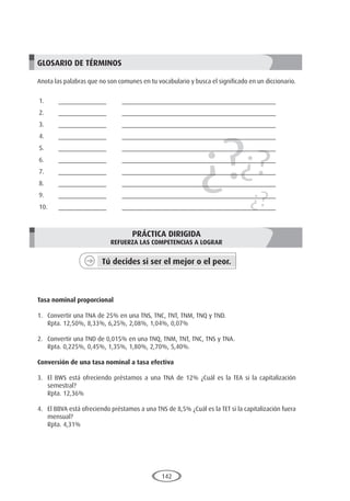 142
¿?¿?
¿?
GLOSARIO DE TÉRMINOS
Anota las palabras que no son comunes en tu vocabulario y busca el significado en un diccionario.
1.	______________	 _____________________________________________
2.	______________	 _____________________________________________
3.	______________	 _____________________________________________
4.	______________	 _____________________________________________
5.	______________	 _____________________________________________
6.	______________	 _____________________________________________
7.	______________	 _____________________________________________
8.	______________	 _____________________________________________
9.	______________	 _____________________________________________
10.	______________	 _____________________________________________
PRÁCTICA DIRIGIDA
REFUERZA LAS COMPETENCIAS A LOGRAR
Tú decides si ser el mejor o el peor.
	
Tasa nominal proporcional
1.	 Convertir una TNA de 25% en una TNS, TNC, TNT, TNM, TNQ y TND.
	 Rpta. 12,50%, 8,33%, 6,25%, 2,08%, 1,04%, 0,07%
2.	 Convertir una TND de 0,015% en una TNQ, TNM, TNT, TNC, TNS y TNA.
	 Rpta. 0,225%, 0,45%, 1,35%, 1,80%, 2,70%, 5,40%.
Conversión de una tasa nominal a tasa efectiva
3.	 El BWS está ofreciendo préstamos a una TNA de 12% ¿Cuál es la TEA si la capitalización
semestral?
	 Rpta. 12,36%
4.	 El BBVA está ofreciendo préstamos a una TNS de 8,5% ¿Cuál es la TET si la capitalización fuera
mensual?
	 Rpta. 4,31%
 