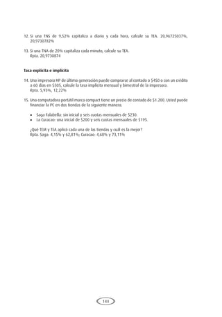 144
12.	
Si una TNS de 9,52% capitaliza a diario y cada hora, calcule su TEA. 20,96725037%,
20,9730782%
13.	Si una TNA de 20% capitaliza cada minuto, calcule su TEA.
	 Rpta. 20,9730874
Tasa explícita e implícita
14.	Una impresora HP de última generación puede comprarse al contado a $450 o con un crédito
a 60 días en $505, calcule la tasa implícita mensual y bimestral de la impresora.
	 Rpta. 5,93%, 12,22%
15.	Una computadora portátil marca compact tiene un precio de contado de $1.200. Usted puede
financiar la PC en dos tiendas de la siguiente manera:
•	 Saga Falabella: sin inicial y seis cuotas mensuales de $230.
•	 La Curacao: una inicial de $200 y seis cuotas mensuales de $195.
	 ¿Qué TEM y TEA aplicó cada una de las tiendas y cuál es la mejor?
	 Rpta. Saga: 4,15% y 62,81%; Curacao: 4,68% y 73,11%
 