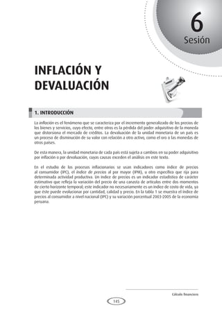 Cálculo financiero
P R O E S A D
145
6
Sesión
inflación y
devaluación
1. INTRODUCCIÓN
La inflación es el fenómeno que se caracteriza por el incremento generalizado de los precios de
los bienes y servicios, cuyo efecto, entre otros es la pérdida del poder adquisitivo de la moneda
que distorsiona el mercado de créditos. La devaluación de la unidad monetaria de un país es
un proceso de disminución de su valor con relación a otro activo, como el oro o las monedas de
otros países.
De esta manera, la unidad monetaria de cada país está sujeta a cambios en su poder adquisitivo
por inflación o por devaluación, cuyas causas exceden el análisis en este texto.
En el estudio de los procesos inflacionarios se usan indicadores como índice de precios
al consumidor (IPC), el índice de precios al por mayor (IPM), u otro específico que rija para
determinada actividad productiva. Un índice de precios es un indicador estadístico de carácter
estimativo que refleja la variación del precio de una canasta de artículos entre dos momentos
de cierto horizonte temporal; este indicador no necesariamente es un índice de costo de vida, ya
que éste puede evolucionar por cantidad, calidad y precio. En la tabla 1 se muestra el índice de
precios al consumidor a nivel nacional (IPC) y su variación porcentual 2003-2005 de la economía
peruana.
 