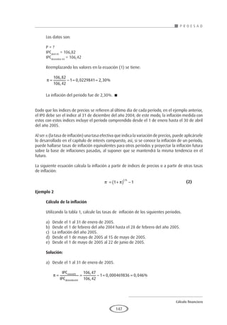 Cálculo financiero
P R O E S A D
147
Los datos son:
P = ?
IPCabril 05
= 106,82
IPCdiciembre 04
= 106,42
Reemplazando los valores en la ecuación (1) se tiene:
π = − = =
106 82
106 42
1 0 0229841 2 30
,
,
, , %
La inflación del periodo fue de 2,30%. 
Dado que los índices de precios se refieren al último día de cada período, en el ejemplo anterior,
el IP0 debe ser el índice al 31 de diciembre del año 2004; de este modo, la inflación medida con
estos con estos índices incluye el período comprendido desde el 1 de enero hasta el 30 de abril
del año 2005.
Al ser p (la tasa de inflación) una tasa efectiva que indica la variación de precios, puede aplicársele
lo desarrollado en el capítulo de interés compuesto; así, si se conoce la inflación de un período,
puede hallarse tasas de inflación equivalentes para otros períodos y proyectar la inflación futura
sobre la base de inflaciones pasadas, al suponer que se mantendrá la misma tendencia en el
futuro.
La siguiente ecuación calcula la inflación a partir de índices de precios o a partir de otras tasas
de inflación:
					 π π
, /
= +
( ) −
1 1
f h
				(2)
Ejemplo 2
	
Cálculo de la inflación
Utilizando la tabla 1, calcule las tasas de inflación de los siguientes periodos.
a)	 Desde el 1 al 31 de enero de 2005.
b)	 Desde el 1 de febrero del año 2004 hasta el 28 de febrero del año 2005.
c)	 La inflación del año 2005.
d)	 Desde el 1 de mayo de 2005 al 15 de mayo de 2005.
e)	 Desde el 1 de mayo de 2005 al 22 de junio de 2005.
Solución:
a)	 Desde el 1 al 31 de enero de 2005.
	
π = = − = =
IPC
IPC
enero
diciembre
05
04
106 47
106 42
1 0 000469836 0 04
,
,
, , 6
6%
 