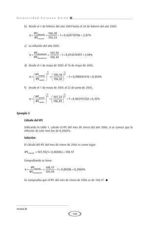 U n i v e r s i d a d P e r u a n a U n i ó n
Unidad III
148
b)	 Desde el 1 de febrero del año 2004 hasta el 28 de febrero del año 2005.
	
π = = − = =
IPC
IPC
febrero
enero
05
04
106 20
103 23
1 0 028770706 2 87
,
,
, , %
c)	 La inflación del año 2005.
	
π = = − = =
IPC
IPC
diciembre
diciembre
05
04
107 95
106 42
1 0 014376997
,
,
, 1
1 44
, %
d)	 Desde el 1 de mayo de 2005 al 15 de mayo de 2005.
	
π =





 =





 − =
IPC
IPC
mayo
abril
05
05
15
31
15
31
106 94
106 82
1 0
,
,
,
, , %
000543416 0 054
=
f)	 Desde el 1 de mayo de 2005 al 22 de junio de 2005.
	
π =





 =





 − =
IPC
IPC
junio
abril
05
05
52
61
52
61
107 22
106 82
1
,
,
0
0 003191252 0 32
, , %
=
Ejemplo 3
	
Cálculo del IPC
Utilizando la tabla 1, calcule el IPC del mes de enero del año 2006, si se conoce que la
inflación de este mes fue de 0,2060%.
Solución:
El cálculo del IPC del mes de enero de 2006 es como sigue:
IPCenero06 107 95 1 0 00206 108 17
= +
( ) =
, , ,
Comprobando se tiene:
π = = − = =
IPC
IPC
enero
diciembre
06
05
108 17
107 95
1 0 00206 0 2060
,
,
, , %
Se comprueba que el IPC del mes de enero de 2006 es de 108,17. 
 