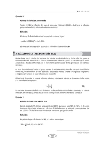 Cálculo financiero
P R O E S A D
149
Ejemplo 4
	
Cálculo de inflación proyectada
Según el INEI, la inflación del mes de enero de 2006 es 0,2060%. ¿Cuál será la inflación
proyectada del año si la tendencia se mantiene?
Solución:
El cálculo de la inflación anual proyectada es como sigue:
π = +
( ) − =
1 0 00206 1 2 50
12
, , %
La inflación anual sería de 2,50% si la tendencia se mantiene.
3. CÁLCULO DE LA TASA DE INTERÉS REAL
Hasta ahora, en el estudio de las tasas de interés, se obvió el efecto de la inflación, pues se
consideró el valor nominal de la unidad monetaria sin tener en cuenta la variación de su poder
adquisitivo a través del tiempo por el incremento generalizado de los precios de los bienes y
servicios.
La tasa de interés real mide el grado en que la inflación distorsiona los costos o rentabilidad
nominales, disminuyendo al valor de la tasa efectiva de interés. Esta tasa real puede ser positiva
o negativa en función al nivel inflacionario existente.
El hecho de descontar la tasa de inflación a la tasa efectiva de interés se denomina deflactación
y la formula es la siguiente.
					i
i
=
−
+
π
π
1
					(3)
La ecuación anterior calcula la tasa de interés real cuando se conoce la tasa efectiva y la tasa de
inflación; en este caso, ambas tasas deben corresponder al mismo horizonte temporal.
Ejemplo 1
	
Cálculo de la tasa de interés real
Kamila deposita $5.000 en una cuenta del BBVA que paga una TEA de 12%. El depósito
tuvo una vigencia de seis meses y la tasa de inflación que se acumuló en ese periodo fue
de 2,50%. Calcule la tasa de interés real semestral que ganó Kamila.
Solución:
En primer lugar calculamos la TES, el cual es como sigue:
TES = +
( ) − =
1 0 12 1 0 0583
2 , ,
 