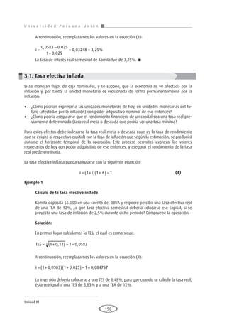 U n i v e r s i d a d P e r u a n a U n i ó n
Unidad III
150
A continuación, reemplazamos los valores en la ecuación (3):
i =
−
+
= =
0 0583 0 025
1 0 025
0 03248 3 25
, ,
,
, , %
La tasa de interés real semestral de Kamila fue de 3,25%. 
3.1. Tasa efectiva inflada
Si se manejan flujos de caja nominales, y se supone, que la economía se ve afectada por la
inflación y, por tanto, la unidad monetaria es erosionada de forma permanentemente por la
inflación:
•	 ¿Cómo podrían expresarse las unidades monetarias de hoy, en unidades monetarias del fu-
turo (afectadas por la inflación) con poder adquisitivo nominal de ese entonces?
•	 ¿Cómo podría asegurarse que el rendimiento financiero de un capital sea una tasa real pre-
viamente determinada (tasa real meta o deseada que podría ser una tasa mínima?
Para estos efectos debe indexarse la tasa real meta o deseada (que es la tasa de rendimiento
que se exigirá al respectivo capital) con la tasa de inflación que según la estimación, se producirá
durante el horizonte temporal de la operación. Este proceso permitirá expresar los valores
monetarios de hoy con poder adquisitivo de ese entonces, y asegurar el rendimiento de la tasa
real predeterminada.
La tasa efectiva inflada pueda calcularse con la siguiente ecuación:
				i i
= +
( ) +
( ) −
1 1 1
π 					(4)
Ejemplo 1	
Cálculo de la tasa efectiva inflada
Kamila deposita $5.000 en una cuenta del BBVA y requiere percibir una tasa efectiva real
de una TEA de 12%, ¿a qué tasa efectiva semestral debería colocarse ese capital, si se
proyecta una tasa de inflación de 2,5% durante dicho periodo? Compruebe la operación.
Solución:
En primer lugar calculamos la TES, el cual es como sigue:
TES = +
( ) − =
1 0 12 1 0 0583
2 , ,
A continuación, reemplazamos los valores en la ecuación (4):
i = +
( ) +
( ) − =
1 0 0583 1 0 025 1 0 084757
, , ,
La inversión debería colocarse a una TES de 8,48%, para que cuando se calcule la tasa real,
ésta sea igual a una TES de 5,83% y a una TEA de 12%.
 
