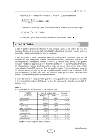 Cálculo financiero
P R O E S A D
151
Para deflactar, se sustituye los valores en la ecuación (3), donde se obtiene:
i =
−
+
= =
0 084757 0 025
1 0 025
0 0583 5 83
, ,
,
, , %
La tasa efectiva real es de 5,83%. Si se quiere calcular la TEA se procede como sigue:
i = +
( ) − = =
1 0 0583 1 0 12 12
2
, , %
Se comprueba que la inversión debería colocarse a una TES de 8,48%. 
4. TIPO DE CAMBIO
El tipo de cambio corresponde al precio de una moneda expresado en función de otra. Una
cotización de moneda extranjera es la formalización del deseo de comprar o vender a un precio
anunciado; esta cotización puede ser directa o indirecta.
El tipo de cambio es doble, puesto que existe un precio para el comprador y otro para el
vendedor. Los dos participantes asumen una posición bivalente, pudiéndose considerar a la
vez compradores y vendedores (venden su moneda y compran otra). Debido a esta posible
confusión y dado que los precios o tipos de cambio son fijados por las instituciones financieras,
las cotizaciones se expresan desde su punto de vista. Así, cuando nos referimos a la posición
compradora (en inglés bid) queremos decir que es el precio que el intermediario va a pagarnos
por adquirir nuestra moneda, puesto que él es el comprador; mientras que si hablamos de la
posición vendedora (en inglés offer o ask) nos indicará el precio que nos costará comprarle dicha
moneda al intermediario, puesto que él nos la vende.
El precio de compra es siempre menor que el de venta, pues la diferencia es lo que posibilita
el beneficio del intermediario. En la tabla 2 se muestra los principales tipos de cambio al 20 de
junio de 2006.
Tabla 2
Principales tipos de cambio: martes 20 de junio de 2006
		
			
					
					
					
					
					
					
					
					
					
FUENTE: Sección Negocios de El Comercio
UNIDAD
MONETARIA
Moneda local por US$ Soles por
monedas
Compra Venta
Libra esterlina 0,5429 0,5431 5,993
Yen japonés 115,51 115,54 0,0028
Euro 0,7948 0,7949 4,095
Franco suizo 1,2401 1,2403 2,624
Dólar canadiense 1,1198 1,1204 2,905
Real brasileño 2,253 2,255 1,443
Peso mexicano	 11,27 11,57 0,281
Peso chileno 545,00 550,00 0,006
Peso boliviano 8,02 8,10 0,402
 