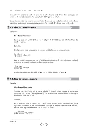 U n i v e r s i d a d P e r u a n a U n i ó n
Unidad III
152
Una cotización directa, consiste en enunciar el valor de una unidad monetaria extranjera en
términos de moneda nacional. Por ejemplo S/. 4,095 por cada € 1,00.
Una cotización indirecta, consiste en manifestar el valor de una unidad monetaria nacional con
respecto a cada una de las monedas extranjeras. Por ejemplo € 1,00 por cada S/. 0,2442.
4.1. Tipo de cambio directo
Ejemplo 1	
Tipo de cambio directo
Suponga que con S/.409.500 se puede adquirir € 100.000 (euros). Calcule el tipo de
cambio vigente.
Solución:
En el presente caso, al relacionar la primera cantidad con la segunda se tiene:
S/.409.500
€100.000	
			
Esto se puede interpretar que con S/.4,095 puede adquirirse € 1,00. Del mismo modo, al
relacionar la segunda cantidad con la primera, se tiene:
€100.000
S/ 409.500	
			
Lo que puede interpretarse que con € 0,244 se puede adquirir S/.1,00. 
4.2. Tipo de cambio cruzado
Ejemplo 1
	
Tipo de cambio cruzado
Suponga que con S/.409.500 se puede adquirir € 100.000 y este importe se utiliza para
adquirir ¥ 146.250.000 (yenes japoneses). Calcule el tipo de cambio vigente de cada yen
japonés por cada nuevo sol.
Solución:
En el presente caso, la compra de ¥ 146.250.000 no fue directa mediante una única
operación, sino luego de una intermediación en la que se adquirió previamente € 100.000.
Al relacionar la primera cantidad con la tercera se tiene:
S/.409.500
¥146.250.000	
		
=	S/.4,095
=	€0,244
=	S/.0,0028
 