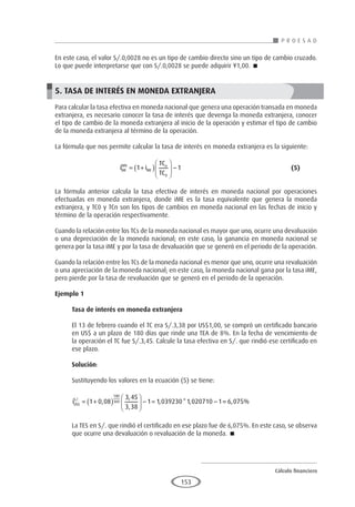 Cálculo financiero
P R O E S A D
153
En este caso, el valor S/.0,0028 no es un tipo de cambio directo sino un tipo de cambio cruzado.
Lo que puede interpretarse que con S/.0,0028 se puede adquirir ¥1,00. 
5. TASA DE INTERÉS EN MONEDA EXTRANJERA
Para calcular la tasa efectiva en moneda nacional que genera una operación transada en moneda
extranjera, es necesario conocer la tasa de interés que devenga la moneda extranjera, conocer
el tipo de cambio de la moneda extranjera al inicio de la operación y estimar el tipo de cambio
de la moneda extranjera al término de la operación.
La fórmula que nos permite calcular la tasa de interés en moneda extranjera es la siguiente:
			i i
TC
TC
ME
MN
ME
n
= +
( )





 −
1 1
0
						(5)
La fórmula anterior calcula la tasa efectiva de interés en moneda nacional por operaciones
efectuadas en moneda extranjera, donde iME es la tasa equivalente que genera la moneda
extranjera, y TC0 y TCn son los tipos de cambios en moneda nacional en las fechas de inicio y
término de la operación respectivamente.
Cuando la relación entre los TCs de la moneda nacional es mayor que uno, ocurre una devaluación
o una depreciación de la moneda nacional; en este caso, la ganancia en moneda nacional se
genera por la tasa iME y por la tasa de devaluación que se generó en el periodo de la operación.
Cuando la relación entre los TCs de la moneda nacional es menor que uno, ocurre una revaluación
o una apreciación de la moneda nacional; en este caso, la moneda nacional gana por la tasa iME,
pero pierde por la tasa de revaluación que se generó en el periodo de la operación.
Ejemplo 1
	
Tasa de interés en moneda extranjera
El 13 de febrero cuando el TC era S/.3,38 por US$1,00, se compró un certificado bancario
en US$ a un plazo de 180 días que rinde una TEA de 8%. En la fecha de vencimiento de
la operación el TC fue S/.3,45. Calcule la tasa efectiva en S/. que rindió ese certificado en
ese plazo.
Solución:
Sustituyendo los valores en la ecuación (5) se tiene:
iUS
S
$
/.
,
,
,
, * ,
= +
( )





 − = −
1 0 08
3 45
3 38
1 1 039230 1 020710 1
180
360 =
= 6 075
, %
La TES en S/. que rindió el certificado en ese plazo fue de 6,075%. En este caso, se observa
que ocurre una devaluación o revaluación de la moneda. 
 