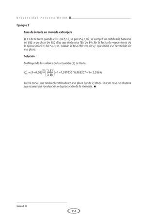 U n i v e r s i d a d P e r u a n a U n i ó n
Unidad III
154
Ejemplo 2
	
Tasa de interés en moneda extranjera
El 13 de febrero cuando el TC era S/.3,38 por US$ 1,00, se compró un certificado bancario
en US$ a un plazo de 180 días que rinde una TEA de 8%. En la fecha de vencimiento de
la operación el TC fue S/.3,33. Calcule la tasa efectiva en S/. que rindió ese certificado en
ese plazo.
Solución:
Sustituyendo los valores en la ecuación (5) se tiene:
iUS
S
$
/.
,
,
,
, * ,
= +
( )





 − = −
1 0 08
3 33
3 38
1 1 039230 0 985207 1
180
360 =
= 2 386
, %
La TES en S/. que rindió el certificado en ese plazo fue de 2,386%. En este caso, se observa
que ocurre una revaluación o depreciación de la moneda. 
 