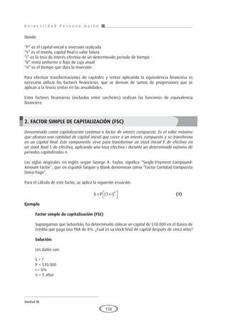 U n i v e r s i d a d P e r u a n a U n i ó n
Unidad III
158
Donde:
“P” es el capital inicial o inversión realizada
“S” es el monto, capital final o valor futuro
“i” es la tasa de interés efectiva de un determinado periodo de tiempo
“R” renta uniforme o flujo de caja anual
“n” es el tiempo que dura la inversión
Para efectuar transformaciones de capitales y rentas aplicando la equivalencia financiera es
necesario utilizar los factores financieros, que se derivan de sumas de progresiones que se
aplican a la teoría rentas en las anualidades.
Estos factores financieros (incluidos entre corchetes) realizan las funciones de equivalencia
financiera.
2. FACTOR SIMPLE DE CAPITALIZACIÓN (FSC)
Denominado como capitalización continua o factor de interés compuesto. Es el valor máximo
que alcanza una cantidad de capital inicial que crece a un interés compuesto y se transforma
en un capital final. Este componente sirve para transformar un stock inicial P de efectivo en
un stock final S de efectivo, aplicando una tasa efectiva i durante un determinado número de
periodos capitalizados n.
Las siglas originales en inglés según George A. Taylor, significa “Single-Payment Compound-
Amount Factor”, que en español Tarquin y Blank denominan como “Factor Cantidad Compuesta
Único Pago”.
Para el cálculo de este factor, se aplica la siguiente ecuación:
					S P i
n
= +
( )




1 					(1)
Ejemplo
	
Factor simple de capitalización (FSC)
Supongamos que Sebastián, ha determinado colocar un capital de $10.000 en el Banco de
Crédito que paga una TNA de 8%. ¿Cuál es su stock final de capital después de cinco años?
Solución:
Los datos son:
S = ?
P = $10.000
i = 8%
n = 5 años
 
