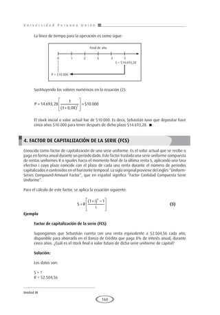 U n i v e r s i d a d P e r u a n a U n i ó n
Unidad III
160
La línea de tiempo para la operación es como sigue:
Sustituyendo los valores numéricos en la ecuación (2):
P =
+
( )








=
14 693 28
1
1 0 08
10 000
5
. ,
,
$ .
El stock inicial o valor actual fue de $10.000. Es decir, Sebastián tuvo que depositar hace
cinco años $10.000 para tener después de dicho plazo $14.693,28. 
4. FACTOR DE CAPITALIZACIÓN DE LA SERIE (FCS)
Conocido como factor de capitalización de una serie uniforme. Es el valor actual que se recibe o
paga en forma anual durante un período dado. Este factor traslada una serie uniforme compuesta
de rentas uniformes R o iguales hacia el momento final de la última renta S, aplicando una tasa
efectiva i cuyo plazo coincide con el plazo de cada una renta durante el número de períodos
capitalizados n contenidos en el horizonte temporal. La sigla original proviene del inglés “Uniform-
Series Compound-Amount Factor”, que en español significa “Factor Cantidad Compuesta Serie
Uniforme”.
Para el cálculo de este factor, se aplica la ecuación siguiente:
				S R
i
i
n
=
+
( ) −








1 1
					(3)
Ejemplo	
Factor de capitalización de la serie (FCS)
Supongamos que Sebastián cuenta con una renta equivalente a $2.504,56 cada año,
disponible para ahorrarlo en el Banco de Crédito que paga 8% de interés anual, durante
cinco años. ¿Cuál es el stock final o valor futuro de dicha serie uniforme de capital?
Solución:
Los datos son:
S = ?
R = $2.504,56
P = $10.000
S = $14.693,28
Final de año
0 1 2 3 4 5
 