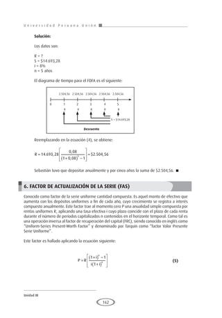 U n i v e r s i d a d P e r u a n a U n i ó n
Unidad III
162
Solución:
Los datos son:
R = ?
S = $14.693,28
i = 8%
n = 5 años
El diagrama de tiempo para el FDFA es el siguiente:
Reemplazando en la ecuación (4), se obtiene:
R =
+
( ) −








=
14 693 28
0 08
1 0 08 1
2 504 56
5
. ,
,
,
$ . ,
Sebastián tuvo que depositar anualmente y por cinco años la suma de $2.504,56. 
6. FACTOR DE ACTUALIZACIÓN DE LA SERIE (FAS)
Conocido como factor de la serie uniforme cantidad compuesta. Es aquel monto de efectivo que
aumenta con los depósitos uniformes a fin de cada año, cuyo crecimiento se registra a interés
compuesto anualmente. Este factor trae al momento cero P una anualidad simple compuesta por
rentas uniformes R, aplicando una tasa efectiva i cuyo plazo coincide con el plazo de cada renta
durante el número de períodos capitalizados n contenidos en el horizonte temporal. Como tal es
una operación inversa al factor de recuperación del capital (FRC), siendo conocido en inglés como
“Uniform-Series Present-Worth Factor” y denominado por Tarquin como “factor Valor Presente
Serie Uniforme”.
Este factor es hallado aplicando la ecuación siguiente:
				P R
i
i i
n
n
=
+
( ) −
+
( )








1 1
1
					 (5)
Descuento
2.504,56 2.504,56 2.504,56 2.504,56 2.504,56
R R R R R
0 1 2 3 4 5
S = $14.693,28
 