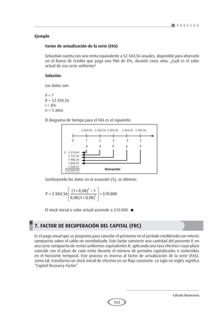 Cálculo financiero
P R O E S A D
163
Ejemplo
	
Factor de actualización de la serie (FAS)
Sebastián cuenta con una renta equivalente a $2.504,56 anuales, disponible para ahorrarlo
en el Banco de Crédito que paga una TNA de 8%, durante cinco años. ¿Cuál es el valor
actual de esa serie uniforme?
Solución:
Los datos son:
P = ?
R = $2.504,56
i = 8%
n = 5 años
El diagrama de tiempo para el FAS es el siguiente:
Sustituyendo los datos en la ecuación (5), se obtiene:
P =
+
( ) −
+
( )








=
2 504 56
1 0 08 1
0 08 1 0 08
10 000
5
5
. ,
,
, ,
$ .
El stock inicial o valor actual asciende a $10.000. 
7. FACTOR DE RECUPERACIÓN DEL CAPITAL (FRC)
Es el pago anual que se programa para cancelar el préstamo en el período establecido con interés
compuesto sobre el saldo no reembolsado. Este factor convierte una cantidad del presente P, en
una serie compuesta de rentas uniformes equivalentes R, aplicando una tasa efectiva i cuyo plazo
coincide con el plazo de cada renta durante el número de períodos capitalizados n contenidos
en el horizonte temporal. Este proceso es inverso al factor de actualización de la serie (FAS),
como tal, transforma un stock inicial de efectivo en un flujo constante. La sigla en inglés significa
“Capital Recovery Factor”.
Descuento
2.504,56 2.504,56 2.504,56 2.504,56 2.504,56
R R
$
R R R
0 1 2 3 4 5
2.319,04
2.147,26
1.988,20
1.840,93
1,704,57
$10.000.00
 