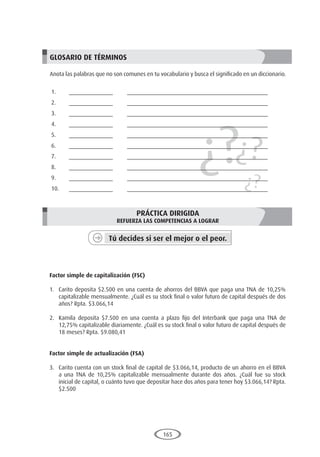 165
¿?¿?
¿?
GLOSARIO DE TÉRMINOS
Anota las palabras que no son comunes en tu vocabulario y busca el significado en un diccionario.
1.	______________	 _____________________________________________
2.	______________	 _____________________________________________
3.	______________	 _____________________________________________
4.	______________	 _____________________________________________
5.	______________	 _____________________________________________
6.	______________	 _____________________________________________
7.	______________	 _____________________________________________
8.	______________	 _____________________________________________
9.	______________	 _____________________________________________
10.	______________	 _____________________________________________
PRÁCTICA DIRIGIDA
REFUERZA LAS COMPETENCIAS A LOGRAR
Tú decides si ser el mejor o el peor.
	
Factor simple de capitalización (FSC)
1.	 Carito deposita $2.500 en una cuenta de ahorros del BBVA que paga una TNA de 10,25%
capitalizable mensualmente. ¿Cuál es su stock final o valor futuro de capital después de dos
años? Rpta. $3.066,14
2.	 Kamila deposita $7.500 en una cuenta a plazo fijo del Interbank que paga una TNA de
12,75% capitalizable diariamente. ¿Cuál es su stock final o valor futuro de capital después de
18 meses? Rpta. $9.080,41
Factor simple de actualización (FSA)
3.	 Carito cuenta con un stock final de capital de $3.066,14, producto de un ahorro en el BBVA
a una TNA de 10,25% capitalizable mensualmente durante dos años. ¿Cuál fue su stock
inicial de capital, o cuánto tuvo que depositar hace dos años para tener hoy $3.066,14? Rpta.
$2.500
 