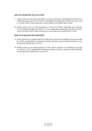 167
Factor de actualización de la serie (FAS)
9.	 Carito cuenta con una renta equivalente a $115,65 mensuales, disponible para ahorrarla en
el BBVA que paga una TNA de 10,25% capitalizable mensualmente, durante dos años. ¿Cuál
es el stock inicial o valor actual de esa serie uniforme de capital? Rpta. $2.500
10.	Kamila cuenta con una renta equivalente a $15,261777 diarios, disponible para ahorrarla
en el Interbank que paga una TNA de 12,75% capitalizable diariamente, durante 18 meses.
¿Cuál es el stock inicial o valor actual de esa serie uniforme de capital? Rpta. $7.500
Factor de recuperación del capital (FRC)
11.	Carito cuenta con un capital inicial de $2.500 y desea colocarlo en el BBVA, que paga una TNA
de 10,25% capitalizable mensualmente, durante dos años. ¿Cuál es el flujo constante o renta
mensual del capital? Rpta. $115,65
12.	Kamila cuenta con un capital inicial de $7.500 y desea colocarlo en el Interbank, que paga
una TNA de 12,75% capitalizable diariamente, durante 18 meses. ¿Cuál es el flujo constante
o renta diaria del capital? Rpta. $15,261777
 