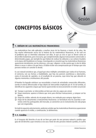 Cálculo financiero
P R O E S A D
17
1
Sesión
conceptos básicos
1. ORÍGEN DE LAS MATEMÁTICAS FINANCIERAS
Las matemáticas han sido aplicadas a muchas áreas de las finanzas a través de los años. No
hay mucha información acerca de la historia de las matemáticas financieras, ni de cuál era
el problema que se intentaba solucionar con ellas, lo que yo creo es que se dieron como un
desarrollo involuntario, pero necesario, que complementaba algunas transacciones comerciales o
determinados pagos, por ejemplo los que habían de realizar los aldeanos a sus señores feudales
en la época del feudalismo en Europa. Investigando se encontró que las matemáticas financieras
aparecieron inicialmente con los intereses, creo que «alguien» se dio cuenta que si otro le debía
dinero o vacas o cabras o lo que fuera, él debía recibir una compensación por el tiempo que esta
persona tardara en cancelar la deuda.
Es casi natural considerar que, al igual que otras múltiples actividades que realiza el ser humano,
el comercio, con sus formas y modalidades, que hoy nos parecen asombrosas y alucinantes,
como el mercado de capitales, es el resultado de un proceso, cuyo inicio hay que ubicarlo en
algunos momentos o instituciones del pasado.
El hombre ha logrado satisfacer sus necesidades a través de actividades comerciales diferentes,
siendo el criterio diferenciador el tipo objeto de intercambio empleado por él. En tal sentido, se
identifican las siguientes etapas que fueron apareciendo no necesariamente en orden secuencial:
	 Trueque o permuta: se intercambia un bien por otro (ej. papas por arroz).
	 Etapa monetaria: aparece el dinero que sirve para efectuar transacciones, y comprar así los
bienes.
	 Etapa de crédito: además de mi propio dinero, me endeudo para comprar algún bien.
	 Etapa de los documentos o instrumentos financieros: se formalizan más los acuerdos o con-
venios entre los participantes del mercado; se convierten así en instrumentos de vida propia
que son negociados.
De todo lo expuesto anteriormente, podemos señalar que las matemáticas financieras aparecieron
cuando apareció el crédito, a continuación, la definiremos.
1.1. Crédito
Es el traspaso del derecho al uso de un bien por parte de una persona natural o jurídica que
goza de tal derecho y que renuncia a ese uso a favor de otra persona natural o jurídica, la cual lo
 