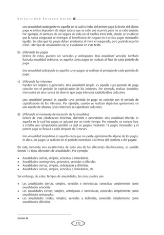 U n i v e r s i d a d P e r u a n a U n i ó n
Unidad IV
172
	Una anualidad contingente es aquella en la cual la fecha del primer pago, la fecha del último
pago, o ambas dependen de algún suceso que se sabe que ocurrirá, pero no se sabe cuando.
Por ejemplo, el contrato de un seguro de vida en el Pacífico Perú Vida, donde se establece
que la suma asegurada se entregue al beneficiario del seguro en 6 o más pagos mensuales
iguales. Se sabe que los pagos deben efectuarse al morir el asegurado, pero ¿cuándo ocurrirá
esto?. Este tipo de anualidades no se estudiarán en este texto.
b)	 Utilizando los pagos
	 Dentro de éstas, pueden ser vencidas y anticipadas: Una anualidad vencida, también
llamada anualidad ordinaria, es aquella cuyos pagos se realizan al final de cada periodo de
pago.
	Una anualidad anticipada es aquella cuyos pagos se realizan al principio de cada periodo de
pago.
c)	 Utilizando los intereses
	 Pueden ser simples o generales: Una anualidad simple, es aquella cuyo período de pago
coincide con el período de capitalización de los intereses. Por ejemplo, realizar depósitos
mensuales en una cuenta de ahorros que paga intereses capitalizables cada mes.
	Una anualidad general es aquella cuyo período de pago no coincide con el período de
capitalización de los intereses. Por ejemplo, cuando se realizan depósitos quincenales en
una cuenta de ahorros cuyos intereses se capitalizan cada mes.
d)	 Utilizando el momento de iniciación de la anualidad
	 Dentro de esta clasificación tenemos, diferidas o inmediatas: Una anualidad diferida es
aquella en la cual los pagos se aplazan por un cierto tiempo. Por ejemplo, se compra hoy,
a crédito una computadora portátil, la cual se pagará mediante 12 pagos mensuales y el
primer pago se llevará a cabo después de 3 meses.
	Una anualidad inmediata es aquella en la que no existe aplazamiento alguno de los pagos,
es decir, los pagos se realizan en el período inmediato a la firma del contrato o del pagaré.
De esto, tomando una característica de cada una de las diferentes clasificaciones, es posible
formar 16 tipos diferentes de anualidades. Por ejemplo:
•	 Anualidades ciertas, simples, vencidas e inmediatas.
•	 Anualidades contingentes, generales, vencidas y diferidas.
•	 Anualidades ciertas, simples, anticipadas y diferidas.
•	 Anualidades ciertas, simples, vencidas e inmediatas, etc.
Sin embargo, de estos 16 tipos de anualidades, las más usuales son:
•	 Las anualidades ciertas, simples, vencidas e inmediatas; conocidas simplemente como
anualidades vencidas.
•	 Las anualidades ciertas, simples, anticipadas e inmediatas; conocidas simplemente como
anualidades anticipadas.
•	 Las anualidades ciertas, simples, vencidas y deferidas; conocidas simplemente como
anualidades diferidas.
 