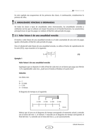 Cálculo financiero
P R O E S A D
173
En este capítulo nos ocuparemos de las primeras dos clases. A continuación, estudiaremos la
primera de ellas.
2. ANUALIDADES VENCIDAS U ORDINARIAS
De todas las clases o tipos de anualidades antes mencionadas, las anualidades vencidas u
ordinarias son las que se utilizan con mayor frecuencia en el mundo financiero. Su característica
principal recae en que los pagos se realizan al final de cada periodo de pago.
2.1. Valor futuro S de una anualidad vencida
El monto o valor futuro de una anualidad vencida es el valor acumulado de una serie de pagos
iguales efectuados al final de cada periodo de pago.
Para el cálculo del valor futuro de una anualidad vencida, se utiliza el factor de capitalización de
la serie (FCS), cuya ecuación es la siguiente:
					S R
i
i
n
=
+
( ) −








1 1
				 (1)
Ejemplo 1
	
Valor futuro S de una anualidad vencida
Supóngase que se deposita $1.000 al final de cada mes en un banco que paga una TEM de
1,5% capitalizable cada mes. ¿Cuál será el monto al finalizar el cuarto mes?
Solución:
Los datos son:
S = ?
R = $1.000
i = 1.5%
n = 4 meses
El diagrama de tiempo es el siguiente:
Nótese que el cero en el diagrama de tiempo corresponde al momento actual y coincide
con el inicio del mes 1; el número 1 marcado en el diagrama de tiempo corresponde al
final del mes 1 y coincide con el inicio del mes 2, y así sucesivamente.
$1.000
0 1 2 3 4
S
meses
$1.000 $1.000 $1.000
 