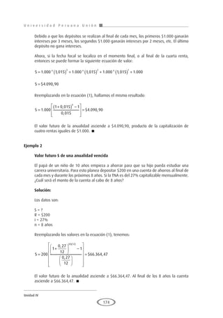 U n i v e r s i d a d P e r u a n a U n i ó n
Unidad IV
174
Debido a que los depósitos se realizan al final de cada mes, los primeros $1.000 ganarán
intereses por 3 meses, los segundos $1.000 ganarán intereses por 2 meses, etc. El último
depósito no gana intereses.
Ahora, si la fecha focal se localiza en el momento final, o al final de la cuarta renta,
entonces se puede formar la siguiente ecuación de valor:
S = ( ) + ( ) + ( ) +
1 000 1 015 1 000 1 015 1 000 1 015 1 000
3 2 1
. * , . * , . * , .
S = $ . ,
4 090 90
Reemplazando en la ecuación (1), hallamos el mismo resultado:
S =
+
( ) −








=
1 000
1 0 015 1
0 015
4 090 90
4
.
,
,
$ . ,
El valor futuro de la anualidad asciende a $4.090,90, producto de la capitalización de
cuatro rentas iguales de $1.000. 
Ejemplo 2
	
Valor futuro S de una anualidad vencida
El papá de un niño de 10 años empieza a ahorrar para que su hijo pueda estudiar una
carrera universitaria. Para esto planea depositar $200 en una cuenta de ahorros al final de
cada mes y durante los próximos 8 años. Si la TNA es del 27% capitalizable mensualmente.
¿Cuál será el monto de la cuenta al cabo de 8 años?
Solución:
Los datos son:
S = ?
R = $200
i = 27%
n = 8 años
Reemplazando los valores en la ecuación (1), tenemos:
S =
+





 −




















=
( )( )
200
1
0 27
12
1
0 27
12
66
8 12
,
,
$ .
. ,
364 47
El valor futuro de la anualidad asciende a $66.364,47. Al final de los 8 años la cuenta
asciende a $66.364,47. 
 