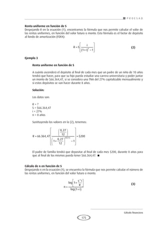 Cálculo financiero
P R O E S A D
175
Renta uniforme en función de S
Despejando R en la ecuación (1), encontramos la fórmula que nos permite calcular el valor de
las rentas uniformes, en función del valor futuro o monto. Esta fórmula es el factor de depósito
al fondo de amortización (FDFA):
					R S
i
i
n
=
+
( ) −








1 1
				(2)
Ejemplo 3
	
Renta uniforme en función de S
A cuánto ascenderá el depósito al final de cada mes que un padre de un niño de 10 años
tendrá que hacer, para que su hijo pueda estudiar una carrera universitaria y poder juntar
un monto de $66.364,47, si se considera una TNA del 27% capitalizable mensualmente y
si estos depósitos se van hacer durante 8 años.
Solución:
Los datos son:
R = ?
S = $66.364,47
i = 27%
n = 8 años
Sustituyendo los valores en la (2), tenemos:
R =






+





 −












( )( )
66 364 47
0 27
12
1
0 27
12
1
8 12
. ,
,
,



= $200
El padre de familia tendrá que depositar al final de cada mes $200, durante 8 años para
que al final de los mismos pueda tener $66.364,47. 
Cálculo de n en función de S
Despejando n en la ecuación (1), se encuentra la fórmula que nos permite calcular el número de
las rentas uniformes, en función del valor futuro o monto.
				
n
s i
R
i
=
+






+
( )
log
*
log
1
1
					(3)
 