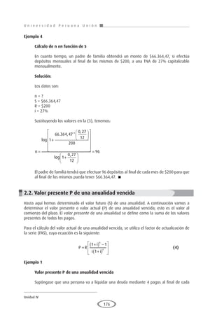 U n i v e r s i d a d P e r u a n a U n i ó n
Unidad IV
176
Ejemplo 4	
Cálculo de n en función de S
En cuanto tiempo, un padre de familia obtendrá un monto de $66.364,47, si efectúa
depósitos mensuales al final de los mismos de $200, a una TNA de 27% capitalizable
mensualmente.
Solución:
Los datos son:
n = ?
S = $66.364,47
R = $200
i = 27%
Sustituyendo los valores en la (3), tenemos:
n =
+


















+



log
. , *
,
log
,
1
66 364 47
0 27
12
200
1
0 27
12




= 96
El padre de familia tendrá que efectuar 96 depósitos al final de cada mes de $200 para que
al final de los mismos pueda tener $66.364,47. 
2.2. Valor presente P de una anualidad vencida
Hasta aquí hemos determinado el valor futuro (S) de una anualidad. A continuación vamos a
determinar el valor presente o valor actual (P) de una anualidad vencida; esto es el valor al
comienzo del plazo. El valor presente de una anualidad se define como la suma de los valores
presentes de todos los pagos.
Para el cálculo del valor actual de una anualidad vencida, se utiliza el factor de actualización de
la serie (FAS), cuya ecuación es la siguiente:
				P R
i
i i
n
n
=
+
( ) −
+
( )








1 1
1
					(4)
Ejemplo 1
	
Valor presente P de una anualidad vencida
Supóngase que una persona va a liquidar una deuda mediante 4 pagos al final de cada
 