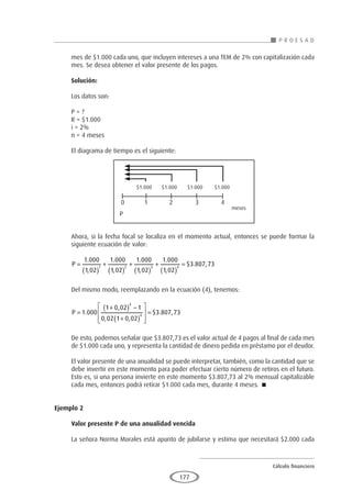 Cálculo financiero
P R O E S A D
177
mes de $1.000 cada uno, que incluyen intereses a una TEM de 2% con capitalización cada
mes. Se desea obtener el valor presente de los pagos.
Solución:
Los datos son:
P = ?
R = $1.000
i = 2%
n = 4 meses
El diagrama de tiempo es el siguiente:
Ahora, si la fecha focal se localiza en el momento actual, entonces se puede formar la
siguiente ecuación de valor:
P =
( )
+
( )
+
( )
+
( )
=
1 000
1 02
1 000
1 02
1 000
1 02
1 000
1 02
3 8
1 2 3 4
.
,
.
,
.
,
.
,
$ . 0
07 73
,
Del mismo modo, reemplazando en la ecuación (4), tenemos:
P =
+
( ) −
+
( )








=
1 000
1 0 02 1
0 02 1 0 02
3 807 73
4
4
.
,
, ,
$ . ,
De esto, podemos señalar que $3.807,73 es el valor actual de 4 pagos al final de cada mes
de $1.000 cada uno, y representa la cantidad de dinero pedida en préstamo por el deudor.
El valor presente de una anualidad se puede interpretar, también, como la cantidad que se
debe invertir en este momento para poder efectuar cierto número de retiros en el futuro.
Esto es, si una persona invierte en este momento $3.807,73 al 2% mensual capitalizable
cada mes, entonces podrá retirar $1.000 cada mes, durante 4 meses. 
Ejemplo 2
	
Valor presente P de una anualidad vencida
La señora Norma Morales está apunto de jubilarse y estima que necesitará $2.000 cada
$1.000 $1.000 $1.000 $1.000
0 1 2 3 4
P
meses
 