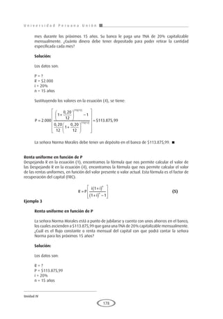 U n i v e r s i d a d P e r u a n a U n i ó n
Unidad IV
178
mes durante los próximos 15 años. Su banco le paga una TNA de 20% capitalizable
mensualmente. ¿Cuánto dinero debe tener depositado para poder retirar la cantidad
especificada cada mes?
Solución:
Los datos son:
P = ?
R = $2.000
i = 20%
n = 15 años
Sustituyendo los valores en la ecuación (4), se tiene:
P =
+





 −
+






( )( )
( )(
2 000
1
0 20
12
1
0 20
12
1
0 20
12
15 12
15 12
.
,
, ,
)
)














= $ . ,
113 875 99
La señora Norma Morales debe tener un depósito en el banco de $113.875,99. 
Renta uniforme en función de P
Despejando R en la ecuación (1), encontramos la fórmula que nos permite calcular el valor de
las Despejando R en la ecuación (4), encontramos la fórmula que nos permite calcular el valor
de las rentas uniformes, en función del valor presente o valor actual. Esta fórmula es el factor de
recuperación del capital (FRC):
				R P
i i
i
n
n
=
+
( )
+
( ) −








1
1 1
					(5)
Ejemplo 3
	
Renta uniforme en función de P
La señora Norma Morales está a punto de jubilarse y cuenta con unos ahorros en el banco,
los cuales ascienden a $113.875,99 que gana una TNA de 20% capitalizable mensualmente.
¿Cuál es el flujo constante o renta mensual del capital con que podrá contar la señora
Norma para los próximos 15 años?
Solución:
Los datos son:
R = ?
P = $113.875,99
i = 20%
n = 15 años
 
