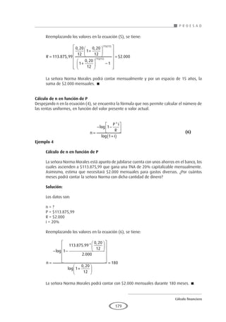 Cálculo financiero
P R O E S A D
179
Reemplazando los valores en la ecuación (5), se tiene:
R =
+






+






( )( )
( )
113 875 99
0 20
12
1
0 20
12
1
0 20
12
15 12
15
. ,
, ,
,
1
12
1
2 000
( )
−














= $ .
La señora Norma Morales podrá contar mensualmente y por un espacio de 15 años, la
suma de $2.000 mensuales. 
Cálculo de n en función de P
Despejando n en la ecuación (4), se encuentra la fórmula que nos permite calcular el número de
las rentas uniformes, en función del valor presente o valor actual.
				n
P i
R
i
=
− −






+
( )
log
*
log
1
1
					(6)
Ejemplo 4	
Cálculo de n en función de P
La señora Norma Morales está apunto de jubilarse cuenta con unos ahorros en el banco, los
cuales ascienden a $113.875,99 que gana una TNA de 20% capitalizable mensualmente.
Asimismo, estima que necesitará $2.000 mensuales para gastos diversos. ¿Por cuántos
meses podrá contar la señora Norma con dicha cantidad de dinero?
Solución:
Los datos son:
n = ?
P = $113.875,99
R = $2.000
i = 20%
Reemplazando los valores en la ecuación (6), se tiene:
n =
− −


















+
log
. . *
,
.
log
,
1
113 875 99
0 20
12
2 000
1
0 20
12
2
180






=
La señora Norma Morales podrá contar con $2.000 mensuales durante 180 meses. 
 