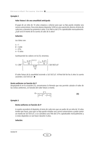 U n i v e r s i d a d P e r u a n a U n i ó n
Unidad IV
182
Ejemplo 2
	
Valor futuro S de una anualidad anticipada
El papá de un niño de 10 años empieza a ahorrar para que su hijo pueda estudiar una
carrera universitaria. Para esto planea depositar $200 en una cuenta de ahorros al inicio de
cada mes y durante los próximos 8 años. Si la TNA es del 27% capitalizable mensualmente.
¿Cuál será el monto de la cuenta al cabo de 8 años?
Solución:
Los datos son:
S = ?
R = $200
i = 27%
n = 8 años
Sustituyendo los valores en la (7), tenemos:
S =
+





 − +










( )( )

 
+
200
1
0 27
12
1
0 27
12
0 27
12
8 12 1
*
, ,
,











= $ . ,
67 857 67
El valor futuro de la anualidad asciende a $67.857,67. Al final del de los 8 años la cuenta
asciende a $67.857,67. 
Renta uniforme en función de P
Despejando R en la ecuación (7), encontramos la fórmula que nos permite calcular el valor de
las rentas uniformes, en función del valor futuro o monto.
				R
S i
i i
n
=
+
( ) − +
( )




+
*
1 1
1 					(8)
Ejemplo 3	
Renta uniforme en función de P
A cuanto ascenderá el depósito al inicio de cada mes que un padre de un niño de 10 años
tendrá que hacer, para que su hijo pueda estudiar una carrera universitaria y poder juntar
un monto de $67.857,67, si se considera una TNA del 27% capitalizable mensualmente y
si estos depósitos se van hacer durante 8 años.
Solución:
 
