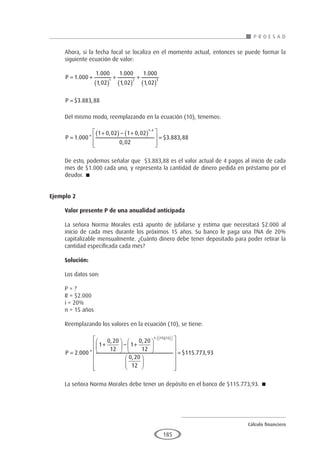 Cálculo financiero
P R O E S A D
185
Ahora, si la fecha focal se localiza en el momento actual, entonces se puede formar la
siguiente ecuación de valor:
P = +
( )
+
( )
+
( )
1 000
1 000
1 02
1 000
1 02
1 000
1 02
1 2 3
.
.
,
.
,
.
,
P = $ . ,
3 883 88
Del mismo modo, reemplazando en la ecuación (10), tenemos:
P =
+
( ) − +
( )








=
−
1 000
1 0 02 1 0 02
0 02
3 883 88
1 4
. *
, ,
,
$ . ,
De esto, podemos señalar que $3.883,88 es el valor actual de 4 pagos al inicio de cada
mes de $1.000 cada uno, y representa la cantidad de dinero pedida en préstamo por el
deudor. 
Ejemplo 2
	
Valor presente P de una anualidad anticipada
La señora Norma Morales está apunto de jubilarse y estima que necesitará $2.000 al
inicio de cada mes durante los próximos 15 años. Su banco le paga una TNA de 20%
capitalizable mensualmente. ¿Cuánto dinero debe tener depositado para poder retirar la
cantidad especificada cada mes?
Solución:
Los datos son:
P = ?
R = $2.000
i = 20%
n = 15 años
Reemplazando los valores en la ecuación (10), se tiene:
P =
+





 − +







− ( )( )

 

2 000
1
0 20
12
1
0 20
12
0 20
12
1 15 12
. *
, ,
,




















= $ . ,
115 773 93
La señora Norma Morales debe tener un depósito en el banco de $115.773,93. 
 