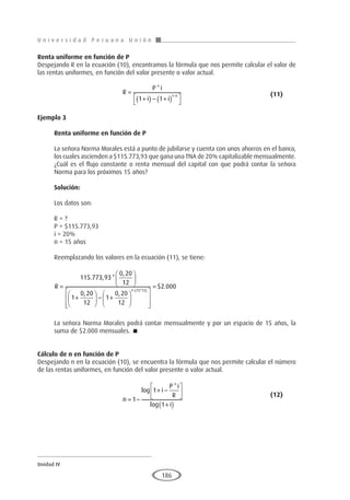 U n i v e r s i d a d P e r u a n a U n i ó n
Unidad IV
186
Renta uniforme en función de P
Despejando R en la ecuación (10), encontramos la fórmula que nos permite calcular el valor de
las rentas uniformes, en función del valor presente o valor actual.
				R
P i
i i
n
=
+
( ) − +
( )




−
*
1 1
1 					(11)
Ejemplo 3
	
Renta uniforme en función de P
La señora Norma Morales está a punto de jubilarse y cuenta con unos ahorros en el banco,
los cuales ascienden a $115.773,93 que gana una TNA de 20% capitalizable mensualmente.
¿Cuál es el flujo constante o renta mensual del capital con que podrá contar la señora
Norma para los próximos 15 años?
Solución:
Los datos son:
R = ?
P = $115.773,93
i = 20%
n = 15 años
Reemplazando los valores en la ecuación (11), se tiene:
R =






+





 − +






−
115 773 93
0 20
12
1
0 20
12
1
0 20
12
1 15
. , *
,
, ,
*
*
$ .
12
2 000
( )








=
La señora Norma Morales podrá contar mensualmente y por un espacio de 15 años, la
suma de $2.000 mensuales. 
Cálculo de n en función de P
Despejando n en la ecuación (10), se encuentra la fórmula que nos permite calcular el número
de las rentas uniformes, en función del valor presente o valor actual.
				
n
i
P i
R
i
= −
+ −






+
( )
1
1
1
log
*
log
				(12)
 