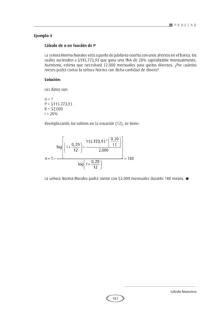 Cálculo financiero
P R O E S A D
187
Ejemplo 4
	
Cálculo de n en función de P
La señora Norma Morales está a punto de jubilarse cuenta con unos ahorros en el banco, los
cuales ascienden a $115.773,93 que gana una TNA de 20% capitalizable mensualmente.
Asimismo, estima que necesitará $2.000 mensuales para gastos diversos. ¿Por cuántos
meses podrá contar la señora Norma con dicha cantidad de dinero?
Solución:
Los datos son:
n = ?
P = $115.773,93
R = $2.000
i = 20%
Reemplazando los valores en la ecuación (12), se tiene:
n = −
+





 −














1
1
0 20
12
115 773 93
0 20
12
2 000
log
,
. , *
,
.





+






=
log
,
1
0 20
12
180
La señora Norma Morales podrá contar con $2.000 mensuales durante 180 meses. 
 
