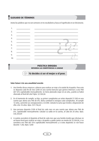 188
¿?¿?
¿?
GLOSARIO DE TÉRMINOS
Anota las palabras que no son comunes en tu vocabulario y busca el significado en un diccionario.
1.	______________	 _____________________________________________
2.	______________	 _____________________________________________
3.	______________	 _____________________________________________
4.	______________	 _____________________________________________
5.	______________	 _____________________________________________
6.	______________	 _____________________________________________
7.	______________	 _____________________________________________
8.	______________	 _____________________________________________
9.	______________	 _____________________________________________
10.	______________	 _____________________________________________
PRÁCTICA DIRIGIDA
REFUERZA LAS COMPETENCIAS A LOGRAR
Tú decides si ser el mejor o el peor.
	
Valor futuro S de una anualidad vencida
1.	 Una familia desea empezar a ahorrar para realizar un viaje a la ciudad de Acapulco. Para esto
se deposita cada fin de mes $200 en una cuenta bancaria que genera intereses a una TNA
del 16% capitalizable mensualmente. Se tiene planeado viajar en un año, ¿cuánto se habrá
ahorrado al final del año? Rpta. $2.584,06
2.	 En el momento de cumplir, su hija, su primer cumpleaños un señor depositó $1.500 en una
cuenta que abona una TNA de 8%; dicha cantidad la consigna cada cumpleaños. Al cumplir
12 años, aumentó sus consignaciones a $3.000. Calcular la suma que tendrá a disposición de
ella a los 18 años. Rpta. $51.736,64
3.	 Una persona deposita $100 al final de cada mes en una cuenta que abona una TNA de
6%, capitalizable mensualmente. Calcular su saldo en la cuenta, al cabo de 20 años. Rpta.
$46.204,09
4.	 A cuánto ascenderá el depósito al final de cada mes que una familia tendrá que efectuar en
un banco local para realizar un viaje a Acapulco y poder juntar un monto de $2.584,06, si se
considera una TNA del 16% capitalizable mensualmente y si estos depósitos se van hacer
durante 1 año. Rpta. $200
 