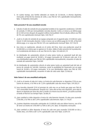 189
5.	 En cuánto tiempo, una familia obtendrá un monto de $2.584,06, si efectúa depósitos
mensuales al final de los mismos de $200, a una TNA de 16% capitalizable mensualmente.
Rpta. 12 depósitos mensuales
Valor presente P de una anualidad vencida
6.	 Calcular el valor de contado de una propiedad vendida en las siguientes condiciones: $20.000
de contado; $1.000 por mensualidades vencidas durante 2 años y 6 meses y un último pago
de $2.500 un mes después de pagada la última mensualidad. Para el cálculo, utilizar una TNA
de 9% con capitalización mensual. Rpta. $48.758,17
7.	 ¿Cuál es el valor de contado de un equipo comprado con el siguiente plan: $14.000 de cuota
inicial; $1.600 mensuales durante 2 años 6 meses con un último pago de $2.500, al final del
último pago, si se carga una TNA de 12% con capitalización mensual? Rpta. $57.128,78
8.	 Una mina en explotación, ubicada en el centro del Perú, tiene una producción anual de
$8.000.000 y se estima que se agotará en 10 años. Hallar el valor presente de la producción,
si el rendimiento del dinero es de una TNA de 8%. Rpta. $53.680.651,19
9.	 Un distribuidor de automóviles ofreció al señor Jaime Cucho un automóvil Audi del año
mediante un pago inicial de $8.000 y 30 pagos mensuales de $2.866,66 cada uno. Si la
casa distribuidora aplica una TNA de 30% capitalizable mensualmente, encuentre el valor de
contado del automóvil. Rpta. $68.000
10.	Un distribuidor de automóviles ofreció al señor Jaime Cucho un automóvil Audi del año al
precio de contado de $68.000. Asimismo, existe la posibilidad de financiarlo con un pago
inicial de $8.000 y 30 pagos mensuales. Si la casa distribuidora aplica una TNA de 30%
capitalizable mensualmente, encuentre el valor de cada cuota. Rpta. $2.866,66
Valor futuro S de una anualidad anticipada
11.	¿Cuál es el monto al cabo de 8 años si al inicio de cada bimestre se depositan $750 en una
cuenta de ahorros, si la TNA es de 7,35% capitalizable cada dos meses? Rpta. $49.205,51
12.	Susy Gonzáles depositó $210 al principio de cada mes en un fondo que paga una TNA de
16% convertible mensualmente. Después de 2 años ella no hizo más depósitos, pero dejó el
dinero en depósito por otros dos años y medio a la misma tasa de interés. ¿A cuánto asciende
el fondo al final de ese tiempo? Rpta. $8.886,45
13.	¿Qué cantidad se debe depositar al inicio de cada bimestre durante 10 años para acumular
$100.000, si la TNA es del 7,44% capitalizable cada bimestre. Rpta. $1.118,83
14.	¿Cuántos depósitos mensuales anticipados de $1.000,80 cada uno deben hacerse, con el fin
de tener un monto de $100.000? La TEM es del 2,5%. Rpta. 50 depósitos mensuales
15.	¿Qué cantidad se debe depositar al inicio de cada mes para acumular $150.000 en dos y
medio años, si la TEM es del 1,57% capitalizable cada mes? Rpta. $3.891,93
 
