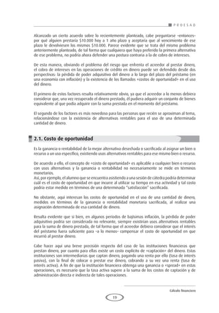 Cálculo financiero
P R O E S A D
19
Alcanzado un cierto acuerdo sobre lo recientemente planteado, cabe preguntarse –entonces–
por qué alguien prestaría $10.000 hoy a 1 año plazo y aceptaría que al vencimiento de ese
plazo le devolviesen los mismos $10.000. Parece evidente que se trata del mismo problema
anteriormente planteado, de tal forma que cualquiera que haya preferido la primera alternativa
de ese problema, no podría ahora defender una postura contraria a la de cobro de intereses.
De esta manera, obviando el problema del riesgo que enfrenta el acreedor al prestar dinero,
el cobro de intereses en las operaciones de crédito en dinero puede ser defendido desde dos
perspectivas: la pérdida de poder adquisitivo del dinero a lo largo del plazo del préstamo (en
una economía con inflación) y la existencia de los llamados «costos de oportunidad» en el uso
del dinero.
El primero de estos factores resulta relativamente obvio, ya que el acreedor a lo menos debiera
considerar que, una vez recuperado el dinero prestado, él pudiera adquirir un conjunto de bienes
equivalente al que podía adquirir con la suma prestada en el momento del préstamo.
El segundo de los factores es más novedoso para las personas que recién se aproximan al tema,
relacionándose con la existencia de alternativas rentables para el uso de una determinada
cantidad de dinero.
2.1. Costo de oportunidad
Es la ganancia o rentabilidad de la mejor alternativa desechada o sacrificada al asignar un bien o
recurso a un uso específico, existiendo usos alternativos rentables para ese mismo bien o recurso.
De acuerdo a ello, el concepto de «costo de oportunidad» es aplicable a cualquier bien o recurso
con usos alternativos y la ganancia o rentabilidad no necesariamente se mide en términos
monetarios.
Así, por ejemplo, el alumno que se encuentra asistiendo a una sesión de cátedra podría determinar
cuál es el costo de oportunidad en que incurre al utilizar su tiempo en esa actividad y tal costo
podría estar medido en términos de una determinada “satisfacción” sacrificada.
No obstante, aquí interesan los costos de oportunidad en el uso de una cantidad de dinero,
medidos en términos de la ganancia o rentabilidad monetaria sacrificada, al realizar una
asignación determinada de esa cantidad de dinero.
Resulta evidente que si bien, en algunos períodos de bajísimas inflación, la pérdida de poder
adquisitivo podría ser considerada no relevante, siempre existirían usos alternativos rentables
para la suma de dinero prestada, de tal forma que el acreedor debiera considerar que el interés
del préstamo fuera suficiente para –a lo menos– compensar el costo de oportunidad en que
incurrió al prestar dinero.
Cabe hacer aquí una breve precisión respecto del caso de las instituciones financieras que
prestan dinero, por cuanto para ellas existe un costo explícito de «captación» del dinero. Estas
instituciones son intermediarias que captan dinero, pagando una renta por ello (tasa de interés
pasiva), con la final de colocar o prestar ese dinero, cobrando a su vez una renta (tasa de
interés activa). A fin de que la institución financiera obtenga una ganancia o «spread» en estas
operaciones, es necesario que la tasa activa supere a la suma de los costos de captación y de
administración directa e indirecta de tales operaciones.
 